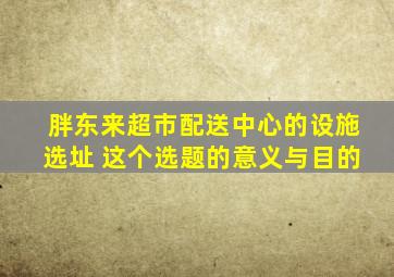 胖东来超市配送中心的设施选址 这个选题的意义与目的